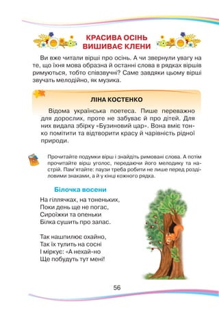 56
Ви вже читали вірші про осінь. А чи звернули увагу на
те, що їхня мова образна й останні слова в рядках віршів
римуються, тобто співзвучні? Саме завдяки цьому вірші
звучать мелодійно, як музика.
	
Прочитайте подумки вірш і знайдіть римовані слова. А потім
прочитайте вірш уголос, передаючи його мелодику та на-
стрій. Пам’ятайте: паузи треба робити не лише перед розді-
ловими знаками, а й у кінці кожного рядка.
Білочка восени
На гіллячках, на тоненьких,
Поки день ще не погас,
Сироїжки та опеньки
Білка сушить про запас.
Так нашпилює охайно,
Так їх тулить на сосні
І міркує: «А нехай-но
Ще побудуть тут мені!
КРАСИВА ОСІНЬ
ВИШИВАЄ КЛЕНИ
ЛІНА КОСТЕНКО
Відома українська поетеса. Пише переважно
для дорослих, проте не забуває й про дітей. Для
них видала збірку «Бузиновий цар». Вона вміє тон-
ко помітити та відтворити красу й чарівність рідної
природи.
 