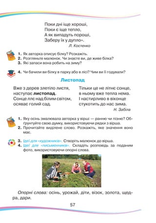 57
Поки дні іще хороші,
Поки є іще тепло,
А як випадуть пороші,
Заберу їх у дупло».
Л. Костенко
1.	Як авторка описує білку? Розкажіть.
2.	 Розгляньте малюнок. Чи знаєте ви, де живе білка?
3.	 Які запаси вона робить на зиму?
4.	 Чи бачили ви білку в парку або в лісі? Чим ви її годували?
Листопад
Вже з дерев злетіло листя,
наступає листопад.
Сонце ллє над білим світом,
осяває голий сад.
Тільки це не літнє сонце,
в ньому вже тепла нема.
І настирливо в віконце
стукотить до нас зима.
Н. Забіла
1.	Яку осінь змалювала авторка у вірші — ранню чи пізню? Об-
ґрунтуйте свою думку, використовуючи рядки з вірша.
2.	 Прочитайте виділене слово. Розкажіть, яке значення воно
має.
3.	 Ідеї для «художників». Створіть малюнок до вірша.
4.	 Ідеї для «письменників». Складіть розповідь за поданим
фото, використовуючи опорні слова.
Опорні слова: осінь, урожай, діти, візок, золота, щед-
ра, дари.
 