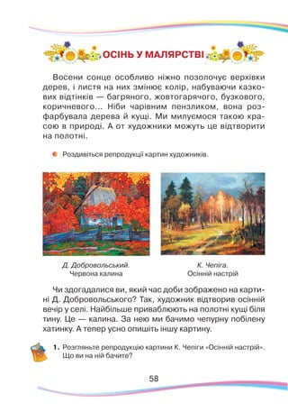 58
ОСІНЬ У МАЛЯРСТВІ
Д. Добровольський.
Червона калина
К. Чепіга.
Осінній настрій
Чи здогадалися ви, який час доби зображено на карти-
ні Д. Добровольського? Так, художник відтворив осінній
вечір у селі. Найбільше приваблюють на полотні кущі біля
тину. Це — калина. За нею ми бачимо чепурну побілену
хатинку. А тепер усно опишіть іншу картину.
1.	Розгляньте репродукцію картини К. Чепіги «Осінній настрій».
Що ви на ній бачите?
Восени сонце особливо ніжно позолочує верхівки
дерев, і листя на них змінює колір, набуваючи казко-
вих відтінків — багряного, жовтогарячого, бузкового,
коричневого... Ніби чарівним пензликом, вона роз-
фарбувала дерева й кущі. Ми милуємося такою кра-
сою в природі. А от художники можуть це відтворити
на полотні.
	
Роздивіться репродукції картин художників.
 