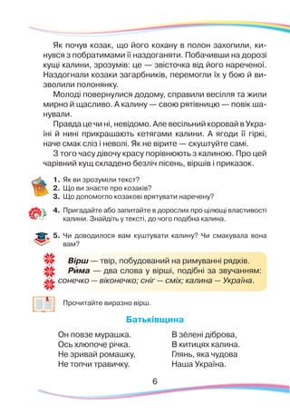 6
Вірш — твір, побудований на римуванні рядків.
Рима — два слова у вірші, подібні за звучанням:
сонечко — віконечко; сніг — сміх; калина — Україна.
`
Як почув козак, що його кохану в полон захопили, ки-
нувся з побратимами її наздоганяти. Побачивши на дорозі
кущі калини, зрозумів: це — звісточка від його нареченої.
Наздогнали козаки загарбників, перемогли їх у бою й ви-
зволили полонянку.
Молоді повернулися додому, справили весілля та жили
мирно й щасливо. А калину — свою рятівницю — повік ша-
нували.
Правда це чи ні, невідомо. Але весільний коровай в Укра-
їні й нині прикрашають кетягами калини. А ягоди її гіркі,
наче смак сліз і неволі. Як не вірите — скуштуйте самі.
З того часу дівочу красу порівнюють з калиною. Про цей
чарівний кущ складено безліч пісень, віршів і приказок.
1.	Як ви зрозуміли текст?
2.	 Що ви знаєте про козаків?
3.	 Що допомогло козакові врятувати наречену?
4.	 Пригадайте або запитайте в дорослих про цілющі властивості
калини. Знайдіть у тексті, до чого подібна калина.
5.	 Чи доводилося вам куштувати калину? Чи смакувала вона
вам?
	
Прочитайте виразно вірш.
Батьківщина
Он повзе мурашка.
Ось хлюпоче річка.
Не зривай ромашку,
Не топчи травичку.
В зéлені діброва,
В китицях калина.
Глянь, яка чудова
Наша Україна.
 