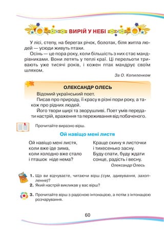 60
ВИРІЙ У НЕБІ
	
Прочитайте виразно вірш.
Ой навіщо мені листя
Ой навіщо мені листя,
коли вже іде зима,
коли холодно вже стало
і пташок ніде нема?
Краще скину я листочки
і тихесенько засну.
Буду спати, буду ждати
сонце, радість і весну.
Олександр Олесь
1.	Що ви відчуваєте, читаючи вірш (сум, здивування, захоп-
лення)?
2.	 Який настрій викликав у вас вірш?
3.	 Прочитайте вірш з радісною інтонацією, а потім з інтонацією
розчарування.
ОЛЕКСАНДР ОЛЕСЬ
Відомий український поет.
Писав про природу, її красу в різні пори року, а та-
кож про рідних людей.
Його твори щирі та зворушливі. Поет умів переда-
ти настрій, враження та переживання від побаченого.
У лісі, степу, на берегах річок, болотах, біля житла лю-
дей — усюди живуть птахи.
Осінь — це пора року, коли більшість з них стає манд-
рівниками. Вони летять у теплі краї. Ці перельоти три-
вають уже тисячі років, і кожен птах мандрує своїм
шляхом.
За О. Копиленком
 