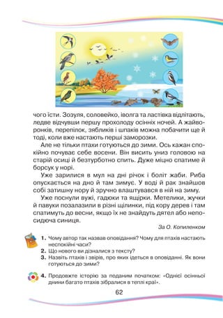 62
чого їсти. Зозуля, соловейко, іволга та ластівка відлітають,
ледве відчувши першу прохолоду осінніх ночей. А жайво-
ронків, перепілок, зябликів і шпаків можна побачити ще й
тоді, коли вже настають перші заморозки.
Але не тільки птахи готуються до зими. Ось кажан спо-
кійно почуває себе восени. Він висить униз головою на
старій осиці й безтурботно спить. Дуже міцно спатиме й
борсук у норі.
Уже зарилися в мул на дні річок і боліт жаби. Риба
опускається на дно й там зимує. У воді й рак знайшов
собі затишну нору й зручно влаштувався в ній на зиму.
Уже поснули вужі, гадюки та ящірки. Метелики, жучки
й павуки позалазили в різні щілинки, під кору дерев і там
спатимуть до весни, якщо їх не знайдуть дятел або непо-
сидюча синиця.
За О. Копиленком
1.	Чому автор так назвав оповідання? Чому для птахів настають
неспокійні часи?
2.	 Що нового ви дізналися з тексту?
3.	 Назвіть птахів і звірів, про яких ідеться в оповіданні. Як вони
готуються до зими?
4.	 Продовжте історію за поданим початком: «Однієї осінньої
днини багато птахів зібралися в теплі краї».
 