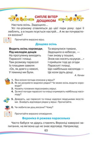 63
	
Прочитайте виразно вірш.
Дощова осінь
Водить осінь хороводи,
Під мелодію дощів
На прогулянку виходять
Парасолі і плащі.
Там розмову парасолі
Із плащами завели:
«Ох, як довго у неволі,
У темниці ми були.
Та вернулися тумани,
Задощило в небесах, —
І ми знову у пошані,
Знов нас носять на руках...»
І прийшли тоді до згоди
Парасолі і плащі,
Що найбільша насолода —
Це коли ідуть дощі.
А. Качан
1.	Яка осіння погода описана у вірші?
2.	 Як ви розумієте виділені рядки? Чи може осінь водити хоро-
води?
3.	 Назвіть головних персонажів у вірші.
4.	 За якої погоди парасолі та плащі отримують найбільшу насо-
лоду?
5.	 Доведіть, що парасолі та плащі наділені людськими якостя-
ми. Знайдіть відповідні рядки у вірші. Прочитайте.
6.	Чи любите ви дощ восени? Чому?
	
Прочитайте виразно оповідання.
Вероніка й рожева парасолька
Часто бабуся чи дідусь ставлять Вероніці каверзні за-
питання, на які вона ще не знає відповіді. Наприклад:
CИПЛЕ ВІТЕР
ДОЩИКОМ
Настала осінь. Задощило...
Усі по-різному ставляться до цієї пори року: одні її
люблять, а в інших псується настрій... А як ви почуваєте-
ся восени?
 
