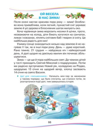 6666
Після осені настає красива пора року — зима! Особли-
во вона приваблива, коли легкий, пухнастий сніг укриває
землю й усі дерева в білосніжних шатах милують око.
Хоча чарівниця-зима морозить носики й щічки, проте,
незважаючи на холод, діти біжать кататися на санчатах,
лижах і ковзанах, ліплять снігових баб і тварин зі снігу. Це
найбільша радість для них!
Узимку сонце знаходиться низько над землею й не на-
гріває її так, як в інші пори року. День — дуже короткий.
Рано темніє. 21 грудня — найдовша ніч і найкоротший
день. А далі щодня на декілька хвилин він починає збіль-
шуватися.
Зима — це ще й пора найбільших свят. До чемних дітей
у гості приходить Святий Миколай з подарунками. Потім
ми радісно зустрічаємо Новий рік, колядуємо на Різдво,
щедруємо 13 січня на щедрий вечір, хлопці засівають
14 січня на свято Василя.
ОЙ ВЕСЕЛА
В НАС ЗИМА!	
Ідеї для «письменників». Напишіть міні-твір за малюнком
у такому порядку: що було спочатку, що сталося потім, як
розгорталися події далі, чим завершилась історія.
 