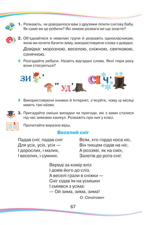 67
1.	Розкажіть, чи доводилося вам з друзями ліпити снігову бабу.
Як саме ви це робили? Які зимові розваги ви ще знаєте?
2.	 Об’єднайтеся в невеликі групи й розкажіть однокласникам,
якою ви хочете бачити зиму, використовуючи слова з довідки.
	 Довідка: морозною, веселою, сніжною, святковою,
сонячною.
	 Розгадайте ребуси. Назвіть відгадані слова. Якої пори року
вони стосуються?
	 Використовуючи книжки й Інтернет, з’ясуйте, чому ці місяці
мають такі нáзви.
3.	 Пригадайте смішні випадки чи пригоди, які з вами сталися
під час зимових канікул. Розкажіть про них у класі.
	 Прочитайте виразно вірш.
Веселий сніг
Падав сніг, падав сніг
Для усіх, усіх, усіх —
І дорослих, і малих,
І веселих, і сумних.
Всім, хто гордо носа ніс,
Він тихцем сідав на ніс.
А роззяві, як на сміх,
Залетів до рота сніг.
Вереді за комір вліз
І довів його до сліз.
А веселі грали в сніжки —
Сніг сідав їм на усмішки
І сміявся з усіма:
— Ой зима, зима, зима!
О. Сенатович
 
