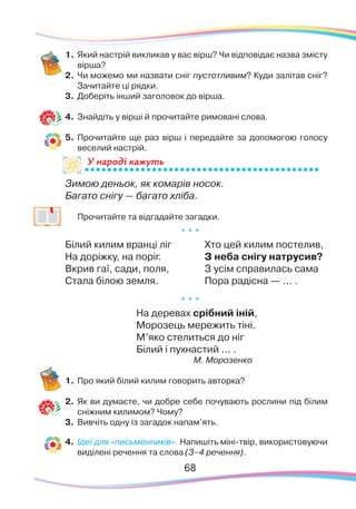 6868
1.	Який настрій викликав у вас вірш? Чи відповідає назва змісту
вірша?
2.	 Чи можемо ми назвати сніг пустотливим? Куди залітав сніг?
Зачитайте ці рядки.
3.	 Доберіть інший заголовок до вірша.
4.	 Знайдіть у вірші й прочитайте римовані слова.
5.	 Прочитайте ще раз вірш і передайте за допомогою голосу
веселий настрій.
Зимою деньок, як комарів носок.
Багато снігу — багато хліба.
	 Прочитайте та відгадайте загадки.
* * *
Білий килим вранці ліг
На доріжку, на поріг.
Вкрив гаї, сади, поля,
Стала білою земля.
Хто цей килим постелив,
З неба снігу натрусив?
З усім справилась сама
Пора радісна — ... .
* * *
На деревах срібний іній,
Морозець мережить тіні.
М’яко стелиться до ніг
Білий і пухнастий ... .
М. Морозенко
1.	Про який білий килим говорить авторка?
2.	 Як ви думаєте, чи добре себе почувають рослини під білим
сніжним килимом? Чому?
3.	 Вивчіть одну із загадок напам’ять.
4.	 Ідеї для «письменників». Напишіть міні-твір, використовуючи
виділені речення та слова (3–4 речення).
У народі кажутьУ на
 