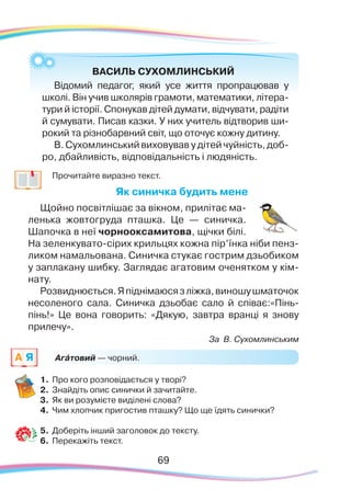 69
	 Прочитайте виразно текст.
Як синичка будить мене
Щойно посвітлішає за вікном, прилітає ма-
ленька жовтогруда пташка. Це — синичка.
Шапочка в неї чорнооксамитова, щічки білі.
На зеленкувато-сірих крильцях кожна пір’їнка ніби пенз­
ликом намальована. Синичка стукає гострим дзьобиком
у заплакану шибку. Заглядає агатовим оченятком у кім-
нату.
Розвиднюється.Япіднімаюсязліжка,виношушматочок
несоленого сала. Синичка дзьобає сало й співає:«Пінь-
пінь!» Це вона говорить: «Дякую, завтра вранці я знову
прилечу».
За В. Сухомлинським
1.	Про кого розповідається у творі?
2.	 Знайдіть опис синички й зачитайте.
3.	 Як ви розумієте виділені слова?
4.	 Чим хлопчик пригостив пташку? Що ще їдять синички?
5.	 Доберіть інший заголовок до тексту.
6.	Перекажіть текст.
Агáтовий — чорний.
ВАСИЛЬ СУХОМЛИНСЬКИЙ
Відомий педагог, який усе життя пропрацював у
школі. Він учив школярів грамоти, математики, літера-
тури й історії. Спонукав дітей думати, відчувати, радіти
й сумувати. Писав казки. У них учитель відтворив ши-
рокий та різнобарвний світ, що оточує кожну дитину.
В. Сухомлинський виховував у дітей чуйність, доб-	
ро, дбайливість, відповідальність і людяність.
69
A Я
 
