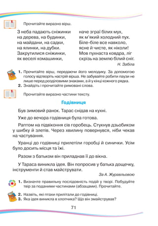71
	
Прочитайте виразно вірш.
З неба падають сніжинки
на дерева, на будинки,
на майдани, на садки,
на ялинки, на дубки.
Закрутилися сніжинки,
як веселі комашинки,
наче зграї білих мух,
як м’який холодний пух.
Біле-біле все навколо,
ясне й чисте, як ніколи!
Мов пухнаста ковдра, ліг
скрізь на землю білий сніг.
Н. Забіла
1.	 Прочитайте вірш, передаючи його мелодику. За допомогою
голосу відтворіть настрій вірша. Не забувайте робити паузи не
лише перед розділовими знаками, а й у кінці кожного рядка.
2.	 Знайдіть і прочитайте римовані слова.
	
Прочитайте виразно частини тексту.
Годівниця
Був зимовий ранок. Тарас снідав на кухні.
Уже до вечора годівниця була готова.
Раптом на підвіконня сів горобець. Стукнув дзьобиком
у шибку й злетів. Через хвилину повернувся, ніби чекав
на частування.
Уранці до годівниці прилетіли горобці й синички. Усім
було досить місця та їжі.
Разом з батьком він приладнав її до вікна.
У Тараса виникла ідея. Він попросив у батька дощечку,
інструменти й став майструвати.
За А. Журавльовою
1.	Визначте правильну послідовність подій у творі. Побудуйте
твір за поданими частинами (абзацами). Прочитайте.
2.	 Назвіть, які птахи прилітали до годівниці.
3.	 Яка ідея виникла в хлопчика? Що він змайстрував?
71
 