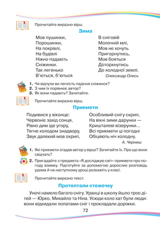 7272
	
Прочитайте виразно вірш.
Зима
Мов пушинки,
Порошинки,
На покрівлі,
На будівлі
Ніжно падають
Сніжинки.
Так легенько
В’ються, б’ються
В сніговій
Молочній млі,
Мов не хочуть
Пригорнутись,
Мов бояться
Доторкнутись
До холодної землі.
Олександр Олесь
1.	Чи відчули ви легкість падіння сніжинок?
2.	 З чим їх порівнює автор?
3.	 Як вони падають? Зачитайте.
	
Прочитайте виразно вірш.
Прикмети
Подивися у віконце:
Червоніє захід сонця,
Рівно дим іде угору,
Тягне холодом знадвору,
Звук далекий мов охрип,
Особливий снігу скрип,
На вікні зими дарунки —
Кришталеві візерунки…
Всі прикмети ці погодні
Обіцяють ніч холодну.
А. Черниш
1.	Які прикмети згадав автор у вірші? Зачитайте їх. Про що вони
свідчать?
2.	 Пригадайте з предмета «Я досліджую світ» прикмети про по-
году взимку. Підготуйте за допомогою дорослих розповідь
удома й на наступному уроці розкажіть у класі.
	
Прочитайте виразно текст.
Протоптали стежечку
Уночі намело багато снігу. Уранці в школу йшло троє ді-
тей — Юрко, Михайло та Ніна. Усюди коло хат були люди:
вони відкидали лопатами сніг і прокладали доріжки.
 