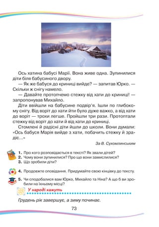 73
У народі кажутьУ на
Ось хатина бабусі Марії. Вона живе одна. Зупинилися
діти біля бабусиного двору.
— Як же бабуся до криниці вийде? — запитав Юрко. —
Скільки ж снігу намело.
— Давайте протопчемо стежку від хати до криниці! —
запропонував Михайло.
Діти ввійшли на бабусине подвір’я. Ішли по глибоко-
му снігу. Від воріт до хати йти було дуже важко, а від хати
до воріт — трохи легше. Пройшли три рази. Протоптали
стежку від воріт до хати й від хати до криниці.
Стомлені й радісні діти йшли до школи. Вони думали:
«Ось бабуся Марія вийде з хати, побачить стежку й зра-
діє...»
За В. Сухомлинським
1.	Про кого розповідається в тексті? Як звали дітей?
2.	 Чому вони зупинилися? Про що вони замислилися?
3.	 Що зробили діти?
4.	 Продовжте оповідання. Придумайте свою кінцівку до тексту.
5.	 Чи сподобалися вам Юрко, Михайло та Ніна? А що б ви зро-
били на їхньому місці?
Грудень рік завершує, а зиму починає.
73
 