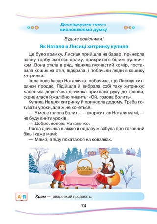 7474
Будьте совісними!
Як Наталя в Лисиці хитринку купила
Це було взимку. Лисиця прийшла на базар, принесла
повну торбу якогось краму, прикритого білим рушнич-
ком. Вона стала в ряд, підняла пухнастий комір, поста-
вила кошик на стіл, відкрила, і побачили люди в кошику
хитринки.
Ішла повз базар Наталочка, побачила, що Лисиця хит-
ринки продає. Підійшла й вибрала собі таку хитринку:
маленька дерев’яна дівчинка приклала руку до голови,
скривилася й жалібно пищить: «Ой, голова болить».
Купила Наталя хитринку й принесла додому. Треба го-
тувати уроки, але ж не хочеться.
—	У мене голова болить, — скаржиться Наталя мамі, —
не буду вчити уроків.
—	Добре, полеж, Наталочко.
Лягла дівчинка в ліжко й одразу ж забула про головний
біль і каже мамі:
—	Мамо, я піду покатаюся на ковзанах.
—	Але ж у тебе голова болить, — здивувалася мама.
Досліджуємо текст:
висловлюємо думку
Крам — товар, який продають.A Я
 