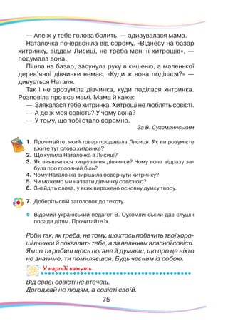 7575
— Але ж у тебе голова болить, — здивувалася мама.
Наталочка почервоніла від сорому. «Віднесу на базар
хитринку, віддам Лисиці, не треба мені її хитрощів», —
подумала вона.
Пішла на базар, засунула руку в кишеню, а маленької
дерев’яної дівчинки немає. «Куди ж вона поділася?» —
дивується Наталя.
Так і не зрозуміла дівчинка, куди поділася хитринка.
Розповіла про все мамі. Мама й каже:
—	 Злякалася тебе хитринка. Хитрощі не люблять совісті.
—
	
А де ж моя совість? У чому вона?
—	У тому, що тобі стало соромно.
За В. Сухомлинським
1.	Прочитайте, який товар продавала Лисиця. Як ви розумієте
вжите тут слово хитринка?
2.	 Що купила Наталочка в Лисиці?
3.	 Як виявлялося хитрування дівчинки? Чому вона відразу за-
була про головний біль?
4.	 Чому Наталочка вирішила повернути хитринку?
5.	 Чи можемо ми назвати дівчинку совісною?
6.	Знайдіть слова, у яких виражено основну думку твору.
7.	 Доберіть свій заголовок до тексту.
	
Відомий український педагог В. Сухомлинський дав слушні
поради дітям. Прочитайте їх.
	
Роби так, як треба, не тому, що хтось побачить твої хоро-
ші вчинки й похвалить тебе, а за велінням власної совісті.
	
Якщо ти робиш щось погане й думаєш, що про це ніхто
не знатиме, ти помиляєшся. Будь чесним із собою.
Від своєї совісті не втечеш.
Догоджай не людям, а совісті своїй.
У народі кажутьУ на
 