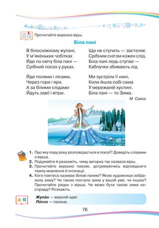 7676
	
Прочитайте виразно вірш.
Біла пані
В білосніжному жупані,
У м’якеньких чобітках
Йде по світу біла пані —
Срібний посох у руках.
Йде полями і лісами,
Через гори і яри,
А за білими слідами
Йдуть завії і вітри.
Що не ступить — застеляє
Срібним снігом кожен слід.
Біла пані ледь ступає —
Каблучки збивають лід.
Ми зустріли її нині,
Коли йшла собі сама
У мережаній хустині.
Біла пані — то Зима.
М. Савка
1.	Про яку пору року розповідається в поезії? Доведіть словами
з вірша.
2.	 Подумайте й розкажіть, чому авторка так назвала вірш.
3.	 Прочитайте виразно поезію, дотримуючись відповідного
темпу мовлення й інтонації.
4.	 Кого поетеса називає білою панею? Якою художниця зобра-
зила зиму? Чи такою постала зима у вашій уяві, чи іншою?
Прочитайте рядки з вірша. Чи може бути такою зима на-
справді? Розкажіть.
Жупáн — верхній одяг.
Пóсох — палиця.A Я
 