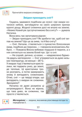 7777
	
Прочитайте виразно оповідання.
Звідки приходить сніг?
Грудень здавався подібним до осені: сірі хмари ко-
тилися небом, вигойдуючи на своїх широких крилах
краплі дощу. Жодної сніжинки досі не впало на землю.
«Невже Новий рік зустрічатимемо без снігу?» — думала
Наталка.
Вона весь час запитувала рідних:
— Звідки приходить сніг? Як зробити так, щоб сніг ви-
пав на землю? Що це за зима, та й без снігу?
— Сніг, Наталю, з’являється з пухнастих білосніжних
хмар, подібних до перинки, — говорила всміхаючись ба-
буся. — Поважна Віхола вибиває подушки й перини, а з
них сиплеться на землю білий пух. Це і є сніг.
— Не слухай, дитино, ці казки, — невдоволено бурмо-
тів дідусь-метеоролог. — Сніг утворюється за дуже низь-
ких температур, не менше – 20 °С.
У хмарах тоді з’являються криста-
лики, які падають униз, до землі,
де тепліше. Ці кристалики тро-
хи розтають, а потім замерзають
знову й випадають сніжинками.
Отже, сніг — це тверді опади, що
випадають з хмарин як сніжинки.
Зрозуміло?
Наталка не дуже розуміла ці
хитромудрості. Вона не вірила,
що таке диво, як сніжинки, так
просто з’являється.
Метеорóлог — людина, яка вивчає різні явища погоди та
передбачає її.A Я
 