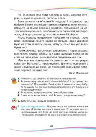 7878
«Ні, із снігом має бути пов’язана якась казкова істо-
рія», — думала дівчинка, лягаючи спати.
Вона лежала на м’якенькій подушці й згадувала про
бабусю Віхолу, яка міцно тримає хмарки за ніжні кінчики,
струшує на землю розкішні сніжинки, прямісінько на ме-
теорологічнустанцію,дезбираються,зазвичай,метеоро-
логи, ці люди-диваки, до яких належить і її дідусь.
Якось Наталці пощастило побувати на станції, і хоча
вона насправді всього цього не бачила, адже дівчинка
була на станції влітку, однак, мабуть, саме так усе й від-
бувається.
Потім дівчинці приснилася дивовижна й чарівна казка:
білі лебеді пливли небом, а з їхніх широких білосніжних
крил на поля, сади, річки й озера спадав ніжний пух.
«Так ось хто приносить на землю сніг!» — вигукнула
крізь сон Наталка і… прокинулася. Дівчинка підвелася з
ліжка й підійшла до вікна. За прозорим склом вона поба-
чила перший лапатий сніг.
За М. Морозенко
1.	Розкажіть, що цікавого ви дізналися з оповідання.
2.	 Як появу снігу пояснювала дівчинці бабуся? А що про це ска-
зав дідусь? Прочитайте. Поміркуйте й розкажіть, чому бабу-
ся та дідусь по-різному пояснювали появу снігу. Кому з них
повірила дівчинка?
3.	 Яку історію вимріяла собі Наталка? Прочитайте.
4.	 З чим авторка порівнює сніг? Як вона описує появу снігу?
5.	 Доберіть іншу назву до оповідання.
6.	 Ідеї для «художників». Поділіть текст на логічно завершені
частини. Доберіть до кожної заголовок. Розподіліть між од-
нокласниками, хто буде до якої частини робити малюнок,
і перекажіть оповідання за власно створеними малюнками.
 