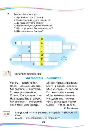 7979
7.	 Розгадайте кросворд.
	
1. Що з’являється в хмарах?
	
2. Ким працював дідусь дівчинки?
	
3. Де вона побувала влітку?
	
4. Про яку бабусю думала Наталка?
	
5. Що струшувала Віхола на землю?
	
6. Що приснилося Наталці?
	
Прочитайте виразно вірш.
Ми сьогодні — снігопади
У снігу — дахи і сходи.
Небо — дзвінко-молоде.
Ми сьогодні — снігоходи:
Ті, хто вулицями йде.
Славно Києвом гуляти —
Навпрошки і по стежках.
Ми сьогодні — снігокати:
І на лижах, й на санках.
Можна посмішки заради
Збігти й задом наперед.
Ми сьогодні — снігопади:
Всі, хто падає в замет.
Морозенко невеликий.
Не хурделить, не мете.
Крізь заплющені повіки:
Сонце — тепло-золоте.
Г. Фалькович
Навпрошки — навпростець, напереріз, найкоротший
шлях.
Замéт — наметена вітром кучугура снігу.
A Я
`
 