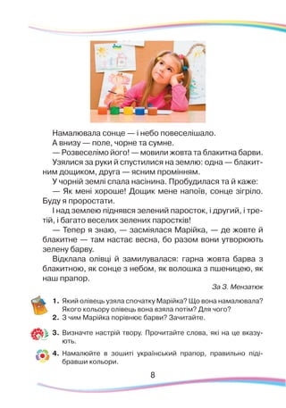Намалювала сонце — і небо повеселішало.
А внизу — поле, чорне та сумне.
— Розвеселімо його! — мовили жовта та блакитна барви.
Узялися за руки й спустилися на землю: одна — блакит-
ним дощиком, друга — ясним промінням.
У чорній землі спала насінина. Пробудилася та й каже:
— Як мені хороше! Дощик мене напоїв, сонце зігріло.
Буду я проростати.
І над землею піднявся зелений паросток, і другий, і тре-
тій, і багато веселих зелених паростків!
— Тепер я знаю, — засміялася Марійка, — де жовте й
блакитне — там настає весна, бо разом вони утворюють
зелену барву.
Відклала олівці й замилувалася: гарна жовта барва з
блакитною, як сонце з небом, як волошка з пшеницею, як
наш прапор.
За З. Мензатюк
1.	Який олівець узяла спочатку Марійка? Що вона намалювала?
Якого кольору олівець вона взяла потім? Для чого?
2.	 З чим Марійка порівнює барви? Зачитайте.
3.	 Визначте настрій твору. Прочитайте слова, які на це вказу-
ють.
4.	 Намалюйте в зошиті український прапор, правильно піді-
бравши кольори.
8
 