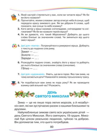 8080
1.	Який настрій з’являється у вас, коли ви читаєте вірш? Як би
ви його назвали?
2.	 Прочитайте, якими словами автор описує небо й сонце, щоб
передати красу зимового дня. Які ви дібрали б слова, щоб
показати, яке сонце та небо взимку?
3.	 Кого автор у вірші називає снігопадами, снігоходами та сні-
гокатами? Як би ви назвали героїв вірша?
4.	 Як ви думаєте, хто такий Морозенко? Доберіть до цього
слóва близькі за значенням словá. Чи зміниться від цього
зміст вірша?
5.	 Ідеї для «поетів». Потренуйтеся в римуванні вірша. Доберіть
з тексту до поданих слів риму.
Замет — … .
Золоте — … .
Заради — … .
6.	 Розкодуйте подане слово, знайдіть його у вірші та доберіть
до нього близькі за значенням слова (синоніми).
Гбітиз — … .
7.	 Ідеї для «художників». Уявіть, що ви в горах. Яка там зима, на
чому катаються діти? Намалюйте зимову гірськолижну трасу.
8.	 Чи подобається вам зима як пора року? Як ви проводите
взимку свій вільний час? Розкажіть.
ДЕНЬ
СВЯТОГО МИКОЛАЯ
Зима — це не лише пора лютих морозів, а й незабут-
ніх свят, які ми зустрічаємо разом з нашими близькими та
друзями.
Найулюбленіше зимове свято всіх українських дітей —
день Святого Миколая. Його святкують 19 грудня. Мико-
лай був цілком реальною людиною, чуйною та доброю.
Він допомагав тим, хто цього потребував.
 
