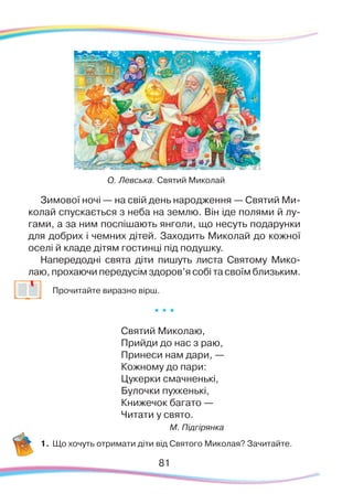 8181
Зимової ночі — на свій день народження — Святий Ми-
колай спускається з неба на землю. Він іде полями й лу-
гами, а за ним поспішають янголи, що несуть подарунки
для добрих і чемних дітей. Заходить Миколай до кожної
оселі й кладе дітям гостинці під подушку.
Напередодні свята діти пишуть листа Святому Мико-
лаю, прохаючи передусім здоров’я собі та своїм близьким.
	
Прочитайте виразно вірш.
* * *
Святий Миколаю,
Прийди до нас з раю,
Принеси нам дари, —
Кожному до пари:
Цукерки смачненькі,
Булочки пухкенькі,
Книжечок багато —
Читати у свято.
М. Підгірянка
1.	Що хочуть отримати діти від Святого Миколая? Зачитайте.
О. Левська. Святий Миколай
 