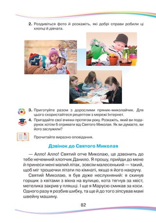 8282
2.	 Роздивіться фото й розкажіть, які добрі справи робили ці
хлопці й дівчата.
3.	 Приготуйте разом з дорослими пряник-миколайчик. Для
цього скористайтеся рецептом з мережі Інтернет.
4.	 Пригадайте свої вчинки протягом року. Розкажіть, який ви пода-
рунок хотіли б отримати від Святого Миколая. Як ви думаєте, ви
його заслужили?
	
Прочитайте виразно оповідання.
Дзвінок до Святого Миколая
— Алло! Алло! Святий отче Миколаю, це дзвонить до
тебе нечемний хлопчик Данило. Я прошу, прийди до мене
й принеси мені малий літак, зовсім малесенький — такий,
щоб міг трошечки літати по кімнаті, якщо я його накручу.
Святий Миколаю, я був дуже неслухняний: я скинув
горщик з квітами з вікна на вулицю, кота тягнув за хвіст,
метелика закрив у пляшці. І ще я Марусю смикав за коси.
Одного разу я розбив шибку, та ще й до того зіпсував мамі
швейну машину.
 