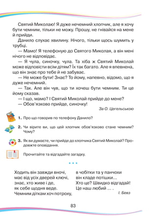 8383
Святий Миколаю! Я дуже нечемний хлопчик, але я хочу
бути чемним, тільки не можу. Прошу, не гнівайся на мене
й прийди.
Данило слухає хвилину. Нічого, тільки щось шумить у
трубці.
— Мамо! Я телефоную до Святого Миколая, а він мені
нічого не відповідає.
— Я чула, синочку, чула. Та хіба ж Святий Миколай
може відповісти всім дітям? Їх так багато. Але я впевнена,
що він знає про тебе й не забуває.
— Не може бути! Знає? То йому, напевно, відомо, що я
дуже нечемний.
— Так. Але він чув, що ти хочеш бути чемним. Ти це
йому сказав.
— І що, мамо? І Святий Миколай прийде до мене?
— Обов’язково прийде, синочку!
За О. Цегельською
1.	Про що говорив по телефону Данило?
2.	 Чи вірите ви, що цей хлопчик обов’язково стане чемним?
Чому?
3.	 Як ви думаєте, чи прийде до хлопчика Святий Миколай? Про-
довжте оповідання.
	
Прочитайте та відгадайте загадку.
* * *
Ходить він завжди вночі,
має від усіх дверей ключі,
знає, хто живе і де,
як себе щодня веде.
Чемним діткам хоч потроху,
в чобітки та у панчохи
він кладе потішки...
Хто це? Швидко відгадай!
Це наш любий … .
І. Бевз
 