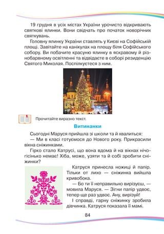8484
19 грудня в усіх містах України урочисто відкривають
святкові ялинки. Вони свідчать про початок новорічних
святкувань.
Головну ялинку України ставлять у Києві на Софійській
площі. Завітайте на канікулах на площу біля Софійського
собору. Ви побачите красуню ялинку в яскравому й різ-
нобарвному освітленні та відвідаєте в соборі резиденцію
Святого Миколая. Поспілкуєтеся з ним.
	
Прочитайте виразно текст.
Витинанки
Сьогодні Маруся прийшла зі школи та й хвалиться:
— Ми в класі готуємося до Нового року. Прикрасили
вікна сніжинками.
Гірко стало Катрусі, що вона вдома й на вікнах нічо-
гісінько немає! Хіба, може, узяти та й собі зробити сні-
жинки?
Катруся принесла ножиці й папір.
Тільки от лихо — сніжинка вийшла
кривобока.
— Бо ти її неправильно вирізуєш, —
мовила Маруся. — Зігни папір удвоє,
тепер ще раз удвоє. Ану, вирізуй!
І справді, гарну сніжинку зробила
дівчинка. Катруся показала її мамі.
 