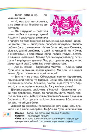 8585
— Гарна витинанка, — по-
хвалила вона.
— Ні, мамусю, це сніжинка,
а не витинанка! Я сніжинку ви-
різувала.
— Ой Катрусю! — сміється
мама. — Яка ти ще не розумна!
Якщо ти її вирізувала, витинала
з паперу, то твоя сніжинка і є витинанка. Це давнє народ-
не мистецтво — вирізувати паперові прикраси. Колись
робили багато витинанок. На них були такі дива! Сонечка,
зірочки, усілякі ромбики, та ще й які химерні! І квіти були,
з листочками, і різні птахи: орли, павичі, голуби, зозулі,
а півників найбільше. Або ще брали смужку паперу, скла-
дали й вирізували дівчину. Тоді розгортали смужку — аж
дівчат цілий ряд! Стоять і за руки тримаються.
— Але ж, мамо! — зауважила Маруся. — Колись хати
були малі, а віконця зовсім крихітні. Ми про це в школі
вчили. Де ж ті витинанки поміщалися?
— Звісно — на стінах. Обклеювали сволок під стелею,
прикрашали полиці та мисник. Стіни білі, сволок білий,
а витинанки зелені, блакитні, рожеві, а декотрі геть бар-
висті, з паперу різних кольорів. Аж у хаті веселіше!
Дівчатка сидять, вирізують. У Марусі — блакитні квіточ-
ки, такі дивовижні. Може, то папороть цвіте. Може, про-
сто чарівні квіти. А Катруся вирізала пів’ялинки й під нею
баранчика. Розгорнула папір — ціла ялинка! І баранчиків
аж два, по обидва боки.
Зірочки та сніжинки повдавалися хоч куди. Білі, бла-
китні ще й маленькі срібні. То фóльга була невеличкими
Свóлок — балка, яка підтримує стелю в будівлях.
Мисник — полиця для посуду.
Фóльга — тонкі блискучі листи, що використовують для
прикраси виробів або пакування харчових продуктів.
A Я `
 