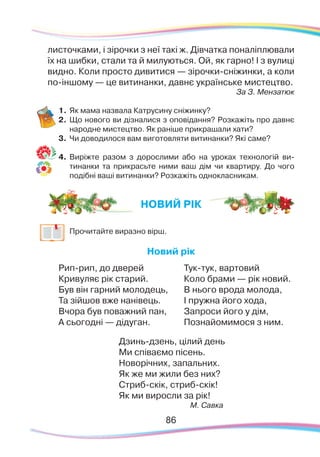 8686
листочками, і зірочки з неї такі ж. Дівчатка поналіплювали
їх на шибки, стали та й милуються. Ой, як гарно! І з вулиці
видно. Коли просто дивитися — зірочки-сніжинки, а коли
по-іншому — це витинанки, давнє українське мистецтво.
За З. Мензатюк
1.	Як мама назвала Катрусину сніжинку?
2.	 Що нового ви дізналися з оповідання? Розкажіть про давнє
народне мистецтво. Як раніше прикрашали хати?
3.	 Чи доводилося вам виготовляти витинанки? Які саме?
4.	 Виріжте разом з дорослими або на уроках технологій ви-
тинанки та прикрасьте ними ваш дім чи квартиру. До чого
подібні ваші витинанки? Розкажіть однокласникам.
	
Прочитайте виразно вірш.
Новий рік
Рип-рип, до дверей
Кривуляє рік старий.
Був він гарний молодець,
Та зійшов вже нанівець.
Вчора був поважний пан,
А сьогодні — дідуган.
Тук-тук, вартовий
Коло брами — рік новий.
В нього врода молода,
І пружна його хода,
Запроси його у дім,
Познайомимося з ним.
Дзинь-дзень, цілий день
Ми співаємо пісень.
Новорічних, запальних.
Як же ми жили без них?
Стриб-скік, стриб-скік!
Як ми виросли за рік!
М. Савка
НОВИЙ РІК
 