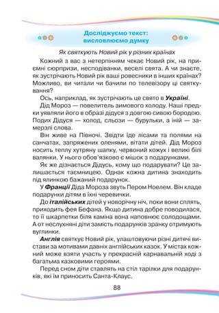 8888
Досліджуємо текст:
висловлюємо думку
Як святкують Новий рік у різних країнах
Кожний з вас з нетерпінням чекає Новий рік, на при-
ємні сюрпризи, несподіванки, веселі свята. А чи знаєте,
як зустрічають Новий рік ваші ровесники в інших країнах?
Можливо, ви читали чи бачили по телевізору ці святку-
вання?
Ось, наприклад, як зустрічають це свято в Україні.
Дід Мороз — повелитель зимового холоду. Наші пред-
ки уявляли його в образі дідуся з довгою сивою бородою.
Подих Дідуся — холод, сльози — бурульки, а іній — за-
мерзлі слова.
Він живе на Півночі. Звідти їде лісами та полями на
санчатах, запряжених оленями, вітати дітей. Дід Мороз
носить теплу хутряну шапку, червоний кожух і великі білі
валянки. У нього обов’язково є мішок з подарунками.
Як же дізнається Дідусь, кому що подарувати? Це за-
лишається таємницею. Однак кожна дитина знаходить
під ялинкою бажаний подарунок.
У Франції Діда Мороза звуть Пером Ноелем. Він кладе
подарунки дітям в їхні черевички.
До італійських дітей у новорічну ніч, поки вони сплять,
приходить фея Бефана. Якщо дитина добре поводилася,
то її шкарпетки біля каміна вона наповнює солодощами.
А от неслухняні діти замість подарунків зранку отримують
вуглинки.
Англія святкує Новий рік, улаштовуючи різні дитячі ви-
стави за мотивами давніх англійських казок. У містах кож-
ний може взяти участь у прекрасній карнавальній ході з
багатьма казковими героями.
Перед сном діти ставлять на стіл тарілки для подарун-
ків, які їм приносить Санта-Клаус.
 