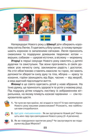 8989
Напередодні Нового року у Швеції діти обирають коро-
леву світла Лючію. Її одягають у білу сукню, а голову прикра-
шають короною із запаленими свічками. Лючія приносить
смаколики та подарунки домашнім тваринам: котам —
вершки, собакам — цукрові кісточки, а віслюку — морквину.
Угорці в перші секунди Нового року свистять у дитячі
дудочки та свистульки. Так вони проганяють зі своїх до-
мівок усю нечисту силу, закликаючи радість і достаток.
На стіл обов’язково ставлять квасолю та горох, які мають
допомогти зберегти силу духу та тіла, яблука — красу та
кохання, горіхи захищають від біди, часник — від хвороб,
а мед здатний підсолодити життя.
Японці в це свято одягають дітей у нове вбрання. На
їхню думку, це приносить здоров’я та успіх у новому році.
Під подушку дітям кладуть листівку із зображенням віт-
рильника, на якому пливуть казкові чарівники — сім по-
кровителів щастя.
1.	Чи чули ви про країни, які згадані в тексті? А про святкування
Нового року вашими ровесниками? Розкажіть, яке найбіль-
ше вам сподобалося.
2.	 Ідеї для «письменників». Як ви зустрічаєте Новий рік? Напи-
шіть міні-твір про святкування Нового року (3–4 речення).
3.	 Як ви поводилися протягом року? Чи заслуговуєте ви пода-
рунки від Діда Мороза?
 