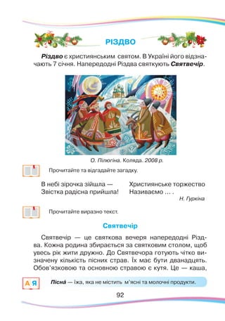 9292
	
Прочитайте та відгадайте загадку.
В небі зірочка зійшла —
Звістка радісна прийшла!
Християнське торжество
Називаємо ... .
Н. Гуркіна
	
Прочитайте виразно текст.
Святвечір
Святвечір — це святкова вечеря напередодні Різд-
ва. Кожна родина збирається за святковим столом, щоб
увесь рік жити дружно. До Святвечора готують чітко ви-
значену кількість пісних страв. Їх має бути дванадцять.
Обов’язковою та основною стравою є кутя. Це — каша,
РІЗДВО
Піснá — їжа, яка не містить м’ясні та молочні продукти.A Я
О. Пілюгіна. Коляда. 2008 р.
Різдво є християнським святом. В Україні його відзна-
чають 7 січня. Напередодні Різдва святкують Святвечір.
 