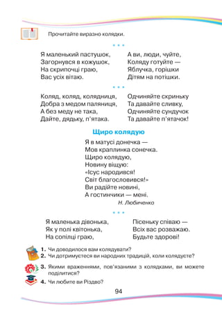 9494
	 Прочитайте виразно колядки.
* * *
Я маленький пастушок,
Загорнувся в кожушок,
На скрипочці граю,
Вас усіх вітаю.
А ви, люди, чуйте,
Коляду готуйте —
Яблучка, горішки
Дітям на потішки.
* * *
Коляд, коляд, колядниця,
Добра з медом паляниця,
А без меду не така,
Дайте, дядьку, п’ятака.
Одчиняйте скриньку
Та давайте сливку,
Одчиняйте сундучок
Та давайте п’ятачок!
Щиро колядую
Я в матусі донечка —
Мов краплинка сонечка.
Щиро колядую,
Новину віщую:
«Ісус народився!
Світ благословився!»
Ви радійте новині,
А гостинчики — мені.
                                                              
Н. Любиченко
* * *
Я маленька дівонька,
Як у полі квітонька,
На сопілці граю,
Пісеньку співаю —
Всіх вас розважаю.
Будьте здорові!
1.	Чи доводилося вам колядувати?
2.	 Чи дотримуєтеся ви народних традицій, коли колядуєте?
3.	 Якими враженнями, пов’язаними з колядками, ви можете
поділитися?
4.	 Чи любите ви Різдво?
 