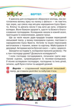 9595
У давнину для колядування збиралася молодь, яка ви-
готовляла велику зірку на палиці з фóльги — як пам’ять
про зорю, що сяяла над місцем народження Ісуса Хрис-
та. Хлопці та дівчата несли її від хати до хати, співаючи
колядки. Вони бажали здоров’я, щастя та Божого благо-
словення господарям. Колядників чекали в кожній оселі,
пригощали їх смаколиками, давали гроші.
Ще за часів наших дідів-прадідів існував пересувний
ляльковий театр, у якому показували сценки, пов’язані з
народженням Ісуса Христа. Ангелів та інших персонажів
виготовляли з тканини, вовни та картону. Майстрували й
декорації. Акторами могли бути всі охочі — і діти, і дорослі.
Заходячи на подвір’я, колядники просили дозволу: «Чи
є пан-господар удома? Дозвольте колядувати?»
І коли господар погоджувався, починали грати жар-
тівливі сценки, супроводжуючи їх піснями-колядками.
У піснях оспівували господаря, господиню та їхніх дітей,
зичили, щоб були статки та щедрий урожай.
ВЕРТЕП
Вертéп — старовинний пересувний ляльковий
театр, де ставили релігійні та побутові п’єси.
 
