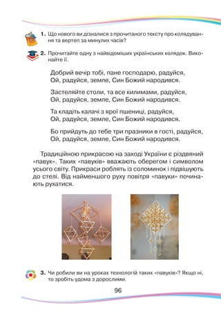 9696
1.	Що нового ви дізналися з прочитаного тексту про колядуван-
ня та вертеп за минулих часів?
2.	 Прочитайте одну з найвідоміших українських колядок. Вико-
найте її.
Добрий вечір тобі, пане господарю, радуйся,
Ой, радуйся, земле, Син Божий народився.
Застеляйте столи, та все килимами, радуйся,
Ой, радуйся, земле, Син Божий народився.
Та кладіть калачі з ярої пшениці, радуйся,
Ой, радуйся, земле, Син Божий народився.
Бо прийдуть до тебе три празники в гості, радуйся,
Ой, радуйся, земле, Син Божий народився.
Традиційною прикрасою на заході України є різдвяний
«павук». Таких «павуків» вважають оберегом і символом
усього світу. Прикраси роблять із соломинок і підвішують
до стелі. Від найменшого руху повітря «павуки» почина-
ють рухатися.
3.	 Чи робили ви на уроках технологій таких «павуків»? Якщо ні,
то зробіть удома з дорослими.
 