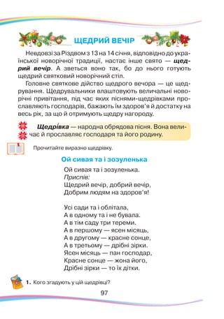 9797
НевдовзізаРіздвомз13на14січня,відповіднодоукра-
їнської новорічної традиції, настає інше свято — щед-
рий вечір. А зветься воно так, бо до нього готують
щедрий святковий новорічний стіл.
Головне святкове дійство щедрого вечора — це щед-
рування. Щедрувальники влаштовують величальні ново-
річні привітання, під час яких піснями-щедрівками про-
славляють господарів, бажають їм здоров’я й достатку на
весь рік, за що й отримують щедру нагороду.
	
Прочитайте виразно щедрівку.
Ой сивая та і зозуленька
Ой сивая та і зозуленька.
Приспів:
Щедрий вечір, добрий вечір,
Добрим людям на здоров’я!
Усі сади та і облітала,
А в одному та і не бувала.
А в тім саду три тереми.
А в першому — ясен місяць,
А в другому — красне сонце,
А в третьому — дрібні зірки.
Ясен місяць — пан господар,
Красне сонце — жона його,
Дрібні зірки — то їх дітки.
1.	Кого згадують у цій щедрівці?
Щедрівка — народна обрядова пісня. Вона вели-
чає й прославляє господаря та його родину.
`
ЩЕДРИЙ ВЕЧІР
 