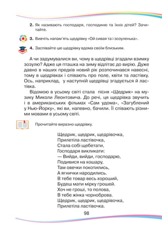 9898
2.	Як називають господаря, господиню та їхніх дітей? Зачи-
тайте.
3.	 Вивчіть напам’ять щедрівку «Ой сивая та і зозуленька».
4.	 Заспівайте цю щедрівку вдома своїм близьким.
А чи задумувалися ви, чому в щедрівці згадали взимку
зозулю? Адже ця пташка на зиму відлітає до вирію. Дуже
давно в наших предків новий рік розпочинався навесні,
тому в щедрівках і співають про поле, квіти та ластівку.
Ось, наприклад, у наступній щедрівці згадується й лас-
тівка.
Відомою в усьому світі стала пісня «Щедрик» на му-
зику Миколи Леонтовича. До речі, ця щедрівка звучить
і в американських фільмах «Сам удома», «Загублений
у Нью-Йорку», які ви, напевно, бачили. Її співають різни-
ми мовами в усьому світі.
	
Прочитайте виразно щедрівку.
Щедрик, щедрик, щедрівочка,
Прилетіла ластівочка,
Стала собі щебетати,
Господаря викликати:
— Вийди, вийди, господарю,
Подивися на кошару,
Там овечки покотились,
А ягнички народились.
В тебе товар весь хороший,
Будеш мати мірку грошей.
Хоч не гроші, то полова,
В тебе жінка чорноброва.
Щедрик, щедрик, щедрівочка,
Прилетіла ластівочка.
 