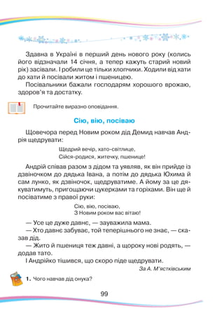 9999
Здавна в Україні в перший день нового року (колись
його відзначали 14 січня, а тепер кажуть старий новий
рік) засівали. І робили це тільки хлопчики. Ходили від хати
до хати й посівали житом і пшеницею.
Посівальники бажали господарям хорошого врожаю,
здоров’я та достатку.
	
Прочитайте виразно оповідання.
Сію, вію, посіваю
Щовечора перед Новим роком дід Демид навчав Анд-
рія щедрувати:
Щедрий вечір, хато-світлице,
Сійся-родися, житечку, пшенице!
Андрій співав разом з дідом та уявляв, як він прийде із
дзвіночком до дядька Івана, а потім до дядька Юхима й
сам лунко, як дзвіночок, щедруватиме. А йому за це дя-
куватимуть, пригощаючи цукерками та горіхами. Він ще й
посіватиме з правої руки:
Сію, вію, посіваю,
З Новим роком вас вітаю!
— Усе це дуже давнє, — зауважила мама.
— Хто давнє забуває, той теперішнього не знає, — ска-
зав дід.
— Жито й пшениця теж давні, а щороку нові родять, —
додав тато.
І Андрійко тішився, що скоро піде щедрувати.
За А. М’ястківським
1.	Чого навчав дід онука?
 