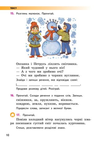 10
15. Розглянь малюнок. Прочитай.
Оксанка і Петрусь ліплять сніговика.
— Який чудовий у нього ніс!
— А з чого ми зробимо очі?
— Очі ми зробимо з чорних вуглинок.
Знайди і запиши речення, яке відповідає схемі:
______ ______ ______ __ _____ _____.
Продовж розмову дітей. Розіграй.
16. Прочитай. Склади речення з поданих слів. Запиши.
сніжинки, за, кружляють, вікном.
ковдрою, земля, пухкою, вкривається.
Підкресли слова, записані з великої букви.
17. Прочитай.
Повіяв холодний вітер насунулись чорні хма-
ри посипався густий сніг почалась хуртовина.
Спиши, розставляючи розділові знаки.
ТЕКСТ
 