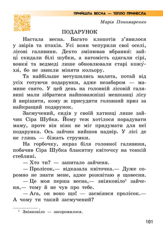 101
Марія Пономаренко
Подарунок
Настала весна. Багато клопотів з’явилося
у звірів та птахів. Усі вони чепурили свої оселі,
лісові галявини. Дехто змінював вбрання5: зай-
ці5 скидали білі шубки, а натомість одягали сірі,
вовки5 та ведмеді лише обновлювали старі кожу5­
хи5, бо не звикли міняти кольору.
Та найбільше метушились малята, потай від
усіх готуючи подарунки, адже незабаром — ма-
мине свято. У цей день на головній лісовій галя-
вині мали зібратися найповажніші мешканці лісу
й вирішити, кому ж присудити головний приз за
найкращий подарунок.
Засмучений, сидів у своїй хатинці лише зай-
чик Сіра Шубка. Йому теж хотілося порадувати
маму, проте він ніяк не міг придумати для неї
подарунка. Ось зайчик вийшов надвір. У лісі де
не глянь — біжать струмки.
На горбочку, якраз біля головної галявини,
побачив Сіра Шубка блакитну квіточку на тонкій
стеблині.
— Хто ти? — запитало зайченя.
— Пролісок,— відказала квіточка.— Дуже со-
ромно не знати мене, адже розквітаю я щовесни.
— Це моя перша весна,— зніякові5ло1
зайче-
ня,— тому й не чув про тебе.
— Ага, он воно що! — засміявся пролісок.—
А  чому ти такий засмучений?
1
Зніякові5ло — засоромилося.
ПРИЙШЛА ВЕСНА — ТЕПЛО ПРИНЕСЛА
 