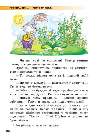 102
— Як же мені не сумувати? Завтра мамине
свято, а подарунка ще не маю.
Пролісок співчутливо подивився на зайчика,
трохи подумав та й каже:
— То, може, візьми мене та й подаруй своїй
мамі…
— Як же я візьму?! — розгуби5лося1
зайченя.—
Ти ж тоді не будеш рости.
— Звісно, не буду,— зітхнув пролісок,— але ж
ти не маєш подарунка. Усі матимуть, а ти — ні.
— Дякую тобі, проліску,— раптом зраділо
зайченя.— Тепер я знаю, що подарувати мамі!
І ось в день свята мам геть усі малята при-
йшли на головну лісову галявину. Кожне з них
принесло дбайливо загорнений у торішнє листя
подарунок. Тільки в Сірої Шубки в лапках не
було нічого.
1
	Розгуби5лося — не знало, як діяти.
ПРИЙШЛА ВЕСНА — ТЕПЛО ПРИНЕСЛА
 
