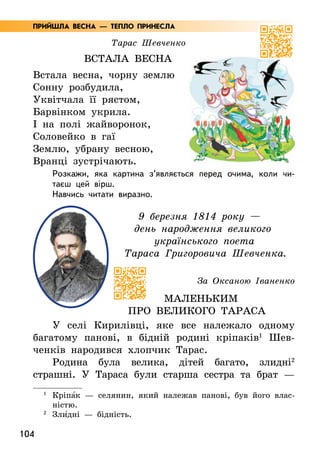 104
Тарас Шевченко
Встала весна
Встала весна, чорну землю
Сонну розбудила,
Уквітчала її рястом,
Барвінком укрила.
І на полі жайворонок,
Соловейко в гаї
Землю, убрану весною,
Вранці зустрічають.
Розкажи, яка картина з’являється перед очима, коли чи-
таєш цей вірш.
Навчись читати виразно.
9 березня 1814 року —
день народження великого
українського поета
Тараса Григоровича Шевченка.
За Оксаною Іваненко
Маленьким
про великого Тараса
У селі Кирилівці, яке все належало одному
багатому панові, в бідній родині кріпаків1
Шев-
ченків народився хлопчик Тарас.
Родина була велика, дітей багато, злидні2
страшні. У Тараса були старша сестра та брат —
1
	Кріпа5к — селянин, який належав панові, був його влас-
ністю.
2
Зли5дні — бідність.
ПРИЙШЛА ВЕСНА — ТЕПЛО ПРИНЕСЛА
 