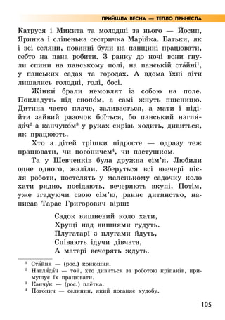 105
Катруся і Микита та молодші за нього — Йосип,
Яринка і сліпенька сестричка Марійка. Батьки, як
і всі селяни, повинні були на панщині працювати,
себто на пана робити. З ранку до ночі вони гну-
ли спини на панському полі, на панській ста5йні1
,
у панських садах та городах. А вдома їхні діти
лишались голодні, голі, босі.
Жінки5 брали немовлят із собою на поле.
Покладуть під снопо5м, а самі жнуть пшеницю.
Дитина часто плаче, заливається, а мати і піді-
йти зайвий разочок боїться, бо панський нагля5­
да5ч2
з канчуко5м3
у руках скрізь ходить, дивиться,
як працюють.
Хто з дітей трішки підросте — одразу теж
працювати, чи пого5ничем4
, чи пастушком.
Та у Шевченків була дружна сім’я. Любили
одне одного, жаліли. Зберуться всі ввечері піс-
ля роботи, постелять у маленькому садочку коло
хати рядно, посідають, вечеряють вкупі. Потім,
уже згадуючи свою сім’ю, раннє дитинство, на-
писав Тарас Григорович вірш:
Садок вишневий коло хати,
Хрущі над вишнями гудуть.
Плугатарі з плугами йдуть,
Співають ідучи дівчата,
А матері вечерять ждуть.
1
Ста5йня — (рос.) конюшня.
2
	Нагля5да5ч — той, хто дивиться за роботою кріпаків, при-
мушує їх працювати.
3
	Канчу5к — (рос.) плётка.
4
Пого5нич — селянин, який поганяє худобу.
ПРИЙШЛА ВЕСНА — ТЕПЛО ПРИНЕСЛА
 