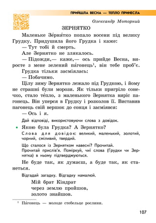 107
Олександр Моторний
Зернятко
Маленьке Зе5рня5тко попало восени під велику
Грудку. Придушила його Грудка і каже:
— Тут тобі й смерть.
Але Зернятко не злякалось.
— Підожди,— каже,— ось прийде Весна, ви-
росте з мене зелений па5гонець1
, він тебе проб’є.
Грудка тільки засміялась:
— Побачимо.
Цілу зиму Зернятко лежало під Грудкою, і йому
не страшні були морози. Як тільки пригріло соне-
чко, стало те5пло, з маленького Зернятка виріс па-
гонець. Він уперся в Грудку і розколов її. Виставив
пагонець свій вершок до сонця і засміявся:
— Ось і я.
Дай відповіді, використовуючи слова з довідок.
•
• Якою була Грудка? А Зернятко?
С л о в а д л я д о в і д о к: великий, маленький, золотий,
чорний, сміливий, твердий.
Що сталося із Зернятком навесні? Прочитай.
Прочитай прислів’я. Поміркуй, чиї слова (Грудки чи Зер-
нятка) в ньому підтверджуються.
Не буде так, як думаєш, а буде так, як ста-
неться.
Відгадай загадку. Відгадку намалюй.
Мій брат Кіндрат
через землю пройшов,
золото знайшов.
1
Па5гонець — молоде стебельце рослини.
ПРИЙШЛА ВЕСНА — ТЕПЛО ПРИНЕСЛА
 