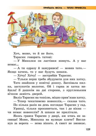 109
Хоч, може, то й не його.
Тарасик говорить татові:
— У Миколки он ластівки живуть. А у нас
немає…
— А ти одразу й зажурився! — мовив тато.—
Якщо хочеш, то у нас будуть шпаки.
— Хо5чу! Хо5чу! — застриба5в Тарасик.
— Тільки перш треба збудувати для них хатку.
Тато знайшов у повітці дошку. Заспівала пил-
ка, застукотів молоток. Ой і гарна ж хатка ви-
йшла! З дашко5м на дві сторони, з кругленьким
ві5чком замість дверей.
Виліз Тарасик на топо5лю, міцно прив’язав хатку.
— Тепер чекатимемо новоселів,— сказав тато.
По кілька разів на день поглядає Тарасик у сад.
Уранці, тільки прокинеться, так і до вікна —
чи немає новоселів? А шпаки не прилітали.
Якось грався Тарасик у дворі, аж хтось як за-
свище! Може, Миколка на вулицю кличе? Вигля-
нув за ворота — нема нікого. А свист не змовкає.
ПРИЙШЛА ВЕСНА — ТЕПЛО ПРИНЕСЛА
 