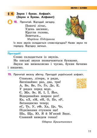 11
ЗВУКИ І БУКВИ
§ 4. Звуки і букви. Алфавіт.
(Звуки и буквы. Алфавит)
18. Прочитай. Відгадай загадку.
Поночі літає,
Удень засинає,
Кругла голова,
Зоветься…
Марійка Підгірянка
Із яких звуків складається слово-відгадка? Назви звуки по
порядку. Відгадку запиши.
Пригадай!
Слово складається із звуків.
На письмі звуки позначаються буквами.
Звуки ми вимовляємо і чуємо, букви бачимо
і пишемо.
19. Прочитай веселу абетку. Пригадай український алфавіт.
Станьмо, літери, в ряди,
Заспіваймо: раз, два, три!
А, Бе, Ве, Ге, Ґе, Де, Е,
У рядах перед веде.
Є, Же, Зе, И, І, Ї, Йот,
Відкриваймо ширше рот!
Ка, еЛ, еМ, еН, О, Пе, еР,
Затанцюємо тепер;
еС, Те, У, еФ, Ха, Це, Че,
Підкі5вками стукнем ще!
Ша, Ща, Ю, Я й М’який Знак.
Славний виведем гопак!
Одарка Криштанович
 