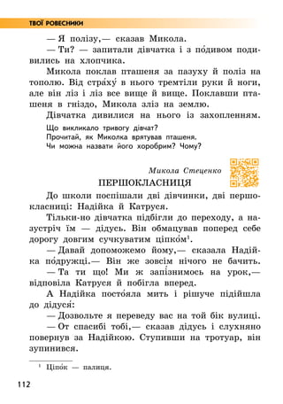 112
— Я полізу,— сказав Микола.
— Ти? — запитали дівчатка і з по5дивом поди­
вились на хлопчика.
Микола поклав пташеня за пазуху й поліз на
тополю. Від стра5ху5 в нього тремтіли руки й ноги,
але він ліз і ліз все вище й вище. Поклавши пта-
шеня в гніздо, Микола зліз на землю.
Дівчатка дивилися на нього із захопленням.
Що викликало тривогу дівчат?
Прочитай, як Миколка врятував пташеня.
Чи можна назвати його хоробрим? Чому?
Микола Стеценко
Першокласниця
До школи поспішали дві дівчинки, дві першо­
класниці: Надійка й Катруся.
Тільки-но дівчатка підбігли до переходу, а на-
зустріч їм — дідусь. Він обмацував поперед себе
дорогу довгим сучкуватим ціпко5м1
.
— Давай допоможемо йому,— сказала Надій-
ка по5дружці.— Він же зовсім нічого не бачить.
— Та ти що! Ми ж запі5знимось на урок,—
відповіла Катруся й побігла вперед.
А Надійка посто5яла мить і рішуче підійшла
до дідуся5:
— Дозвольте я переведу вас на той бік вулиці.
— От спасибі тобі,— сказав дідусь і слухняно
повернув за Надійкою. Ступивши на тротуар, він
зупинився.
1
Ціпо5к — палиця.
Твої ровесники
 