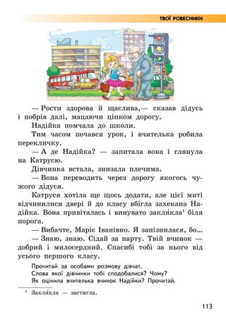 113
— Рости здорова й щаслива,— сказав дідусь
і побрів далі, мацаючи ціпком дорогу.
Надійка помчала до школи.
Тим часом почався урок, і вчителька робила
перекличку.
— А де Надійка? — запитала вона і глянула
на Катрусю.
Дівчинка встала, знизала плечима.
— Вона переводить через дорогу якогось чу-
жого дідуся.
Катруся хотіла ще щось додати, але цієї миті
відчинилися двері й до класу вбігла захекана На-
дійка. Вона привіталась і винувато закля5кла1
біля
порога.
— Вибачте, Маріє Іванівно. Я запізнилася, бо…
— Знаю, знаю. Сідай за парту. Твій вчинок —
добрий і милосердний. Спасибі тобі за нього від
усього першого класу.
Прочитай за особами розмову дівчат.
Слова якої дівчинки тобі сподобалися? Чому?
Як оцінила вчителька вчинок Надійки? Прочитай.
1
Закля5кла — застигла.
Твої ровесники
 