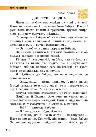 114
Твої ровесники
Борис Комар
ДВІ ГРУШІ Й ОДНА
Я5ко5сь ми з Оксаною сиділи на лаві у сквері.
Повз нас стежкою йшла незнайома бабуся. В одній
руці вона несла кошик з грушами, другою спира-
лася на довгу сукувату па5лицю.
Спіткнулася бабуся об каміне5ць, що лежав на
стежці, і мало не впала. А кошик не втри5мала, ви-
пустила з рук, і груші розсипалися.
— От лихо! — мовила скрушно бабуся.
Відкинула палицею із стежки камінець і захо5­
дилася збирати розсипані груші.
Тільки їй, старенькій, ма5бу5ть, важко було на-
хилятися за ними. Та, видно, ще й недобачала.
Ма5цала, ма5цала навколо себе по стежці, по траві,
поки не знаходила якусь грушу.
Я підійшов до бабусі, почав показувати, де
вони лежать.
— Ось... ось...— ти5кав пальцем. А коли бабуся
й тоді шукала не в тому місці, де я показував, то
ще й се5рдився: — Та не там, ось тут...
Бабуся покірно слухалася, мовчки підбирала.
Прибігла й Оксана. Але вона не стала, як я,
показувати пальцем на груші. Сама швиденько ви5­
збирала їх у фартушо5к і висипала в кошик.
— Всі? — спитала бабуся.
— Всі,— дружно відповіли ми.
— Спасибі, дітки, що помогли,— подякувала.—
Нате ж вам за це. Ось тобі, дівчинко,— дала бабуся
Оксані дві здоровенні підрум’янені з боків груші.
 