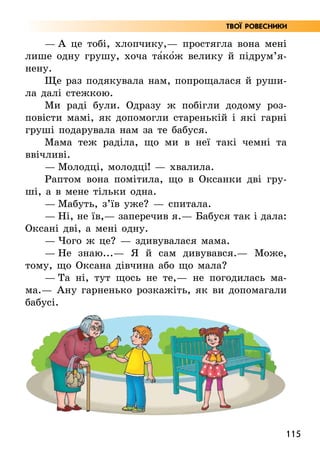 115
Твої ровесники
— А це тобі, хлопчику,— простягла вона мені
лише одну грушу, хоча та5ко5ж велику й під­
рум’я­
нену.
Ще раз подякувала нам, попрощалася й руши-
ла далі стежкою.
Ми раді були. Одразу ж побігли додому роз-
повісти мамі, як допомогли старенькій і які гарні
груші подарувала нам за те бабуся.
Мама теж раділа, що ми в неї такі чемні та
ввічливі.
— Молодці, молодці! — хвалила.
Раптом вона помітила, що в Оксанки дві гру-
ші, а в мене тільки одна.
— Мабуть, з’їв уже? — спитала.
— Ні, не їв,— заперечив я.— Бабуся так і дала:
Оксані дві, а мені одну.
— Чого ж це? — здивувалася мама.
— Не знаю...— Я й сам дивувався.— Може,
тому, що Оксана дівчина або що мала?
— Та ні, тут щось не те,— не погодилась ма­
ма.— Ану гарненько розкажіть, як ви допомагали
бабусі.
 