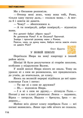 116
Твої ровесники
Ми з Оксаною розповіли.
— Отепер мені ясно, чому вона тобі, Ромо,
тільки одну грушу дала,— сказала мама.— А мог­
ла б і зовсім не давати.
— Чому? — збентежився я.
— А ти поміркуй, добре поміркуй,— відповіла
мама.
Хто допоміг бабусі зібрати груші?
Як допомагав Рома? А як Оксанка? Прочитай.
Знайди і прочитай розмову мами з Ромою.
Поясни, чому, на думку мами, бабуся могла зовсім нічого
не давати Ромі?
Олег Буцень
У НОВІЙ ШКОЛІ
Переїхала Нюра на нову5 квартиру в інший
рай­
он міста.
Шко5да5 їй було розлучатися зі старо5ю школою,
особливо з по5дружкою Валею.
У нові5й школі Нюра нікого не знала. Тому на
уроках ні з ким не розмовляла, все придивлялась
до учнів, до вчительки, до класу.
Якось на великій перерві підійшла до неї одно­
класниця Галя і питає:
— Ти ще ні з ким не дружиш?
— Ні,— відповіла Нюра.
— І я ні з ким не дружу,— зітхнула Галя.—
Погані у нас в класі дівчиська: Ленка — задавака,
Вірка — хитруля, Надька — брехуха, Ірка — за-
дирака...
Майже всіх дівчат класу перебрала Галя — всі
погані виявились. Лише про себе нічого не сказала.
 